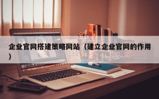 宣城企业官网搭建策略网站（建立企业官网的作用）