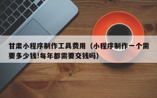 宣城甘肃小程序制作工具费用（小程序制作一个需要多少钱!每年都需要交钱吗）