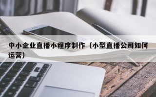 宣城中小企业直播小程序制作（小型直播公司如何运营）