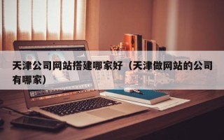 宣城天津公司网站搭建哪家好（天津做网站的公司有哪家）