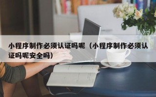 宣城小程序制作必须认证吗呢（小程序制作必须认证吗呢安全吗）