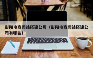 宣城彭阳电商网站搭建公司（彭阳电商网站搭建公司有哪些）