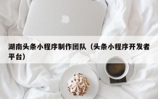 宣城湖南头条小程序制作团队（头条小程序开发者平台）