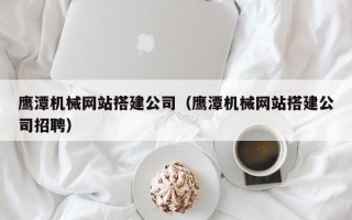 宣城鹰潭机械网站搭建公司（鹰潭机械网站搭建公司招聘）