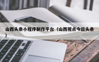 宣城山西头条小程序制作平台（山西视点今日头条）